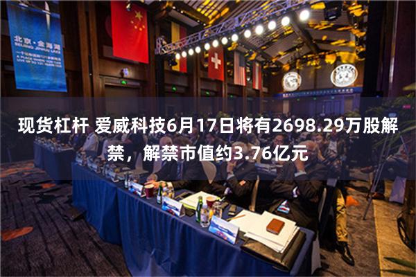 现货杠杆 爱威科技6月17日将有2698.29万股解禁，解禁市值约3.76亿元