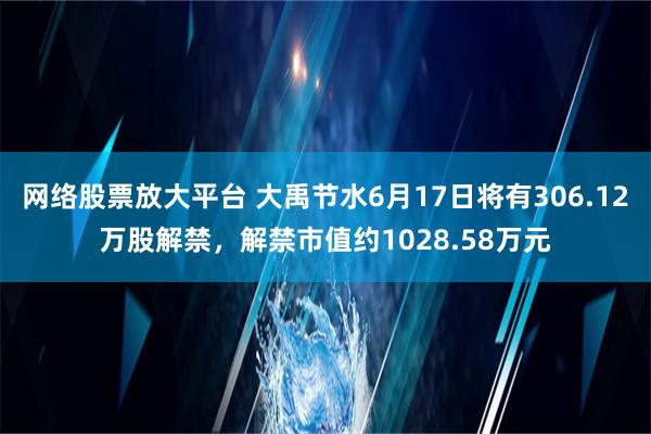 网络股票放大平台 大禹节水6月17日将有306.12万股解禁，解禁市值约1028.58万元