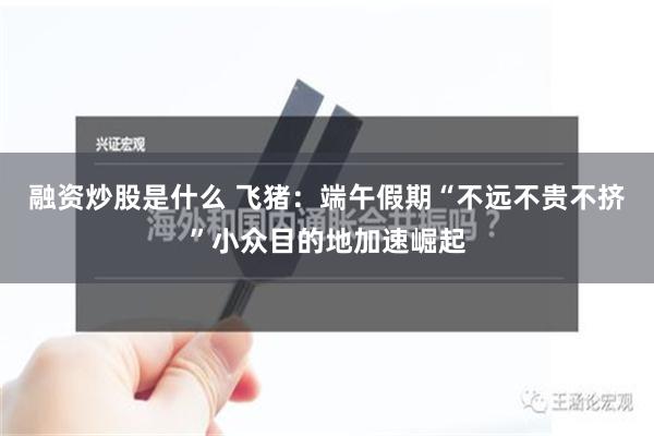 融资炒股是什么 飞猪：端午假期“不远不贵不挤”小众目的地加速崛起