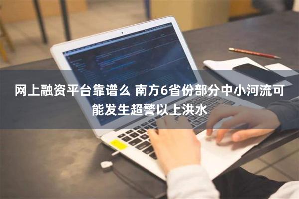 网上融资平台靠谱么 南方6省份部分中小河流可能发生超警以上洪水