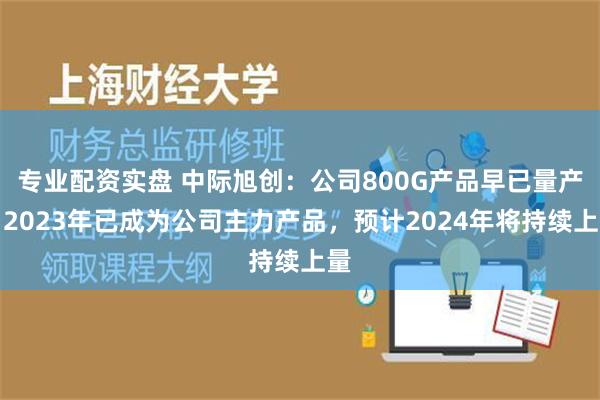 专业配资实盘 中际旭创：公司800G产品早已量产，2023年已成为公司主力产品，预计2024年将持续上量