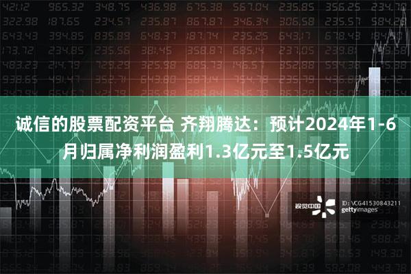 诚信的股票配资平台 齐翔腾达：预计2024年1-6月归属净利润盈利1.3亿元至1.5亿元