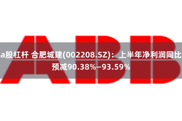 a股杠杆 合肥城建(002208.SZ)：上半年净利润同比预减90.38%—93.59%