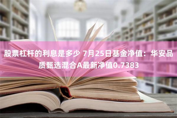 股票杠杆的利息是多少 7月25日基金净值：华安品质甄选混合A最新净值0.7383