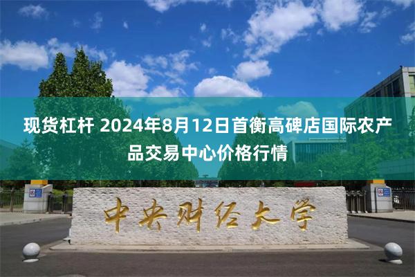 现货杠杆 2024年8月12日首衡高碑店国际农产品交易中心价格行情