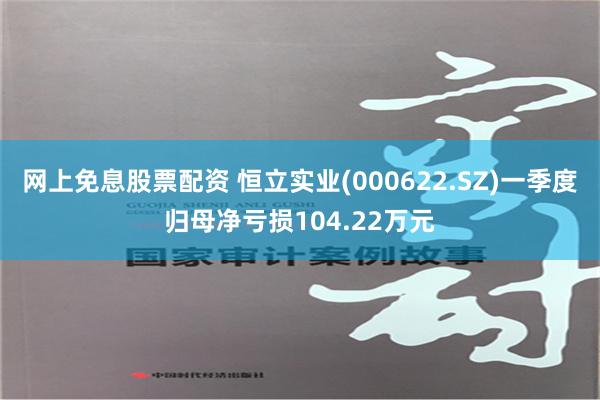 网上免息股票配资 恒立实业(000622.SZ)一季度归母净亏损104.22万元