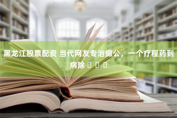 黑龙江股票配资 当代网友专治癫公，一个疗程药到病除 ​​​