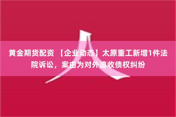 黄金期货配资 【企业动态】太原重工新增1件法院诉讼，案由为对外追收债权纠纷