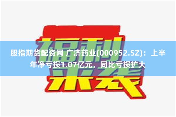 股指期货配资网 广济药业(000952.SZ)：上半年净亏损1.07亿元，同比亏损扩大