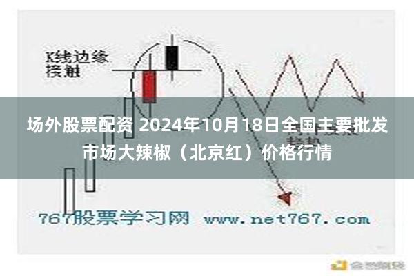 场外股票配资 2024年10月18日全国主要批发市场大辣椒（北京红）价格行情