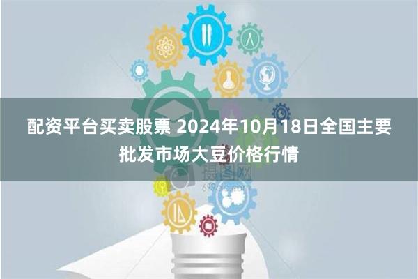 配资平台买卖股票 2024年10月18日全国主要批发市场大豆价格行情