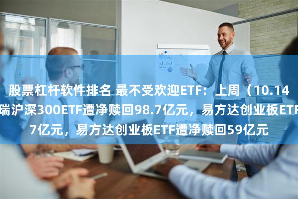 股票杠杆软件排名 最不受欢迎ETF：上周（10.14-10.18）华泰柏瑞沪深300ETF遭净赎回98.7亿元，易方达创业板ETF遭净赎回59亿元