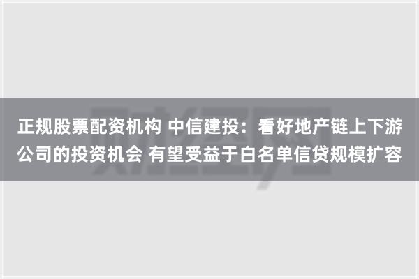 正规股票配资机构 中信建投：看好地产链上下游公司的投资机会 有望受益于白名单信贷规模扩容