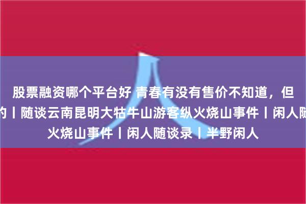 股票融资哪个平台好 青春有没有售价不知道，但牢饭一定是免费的丨随谈云南昆明大牯牛山游客纵火烧山事件丨闲人随谈录丨半野闲人