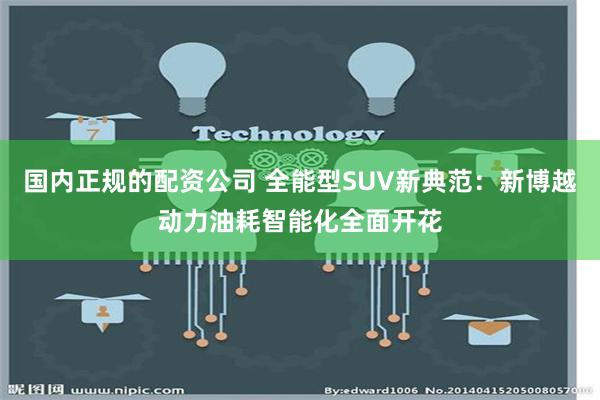 国内正规的配资公司 全能型SUV新典范：新博越动力油耗智能化全面开花