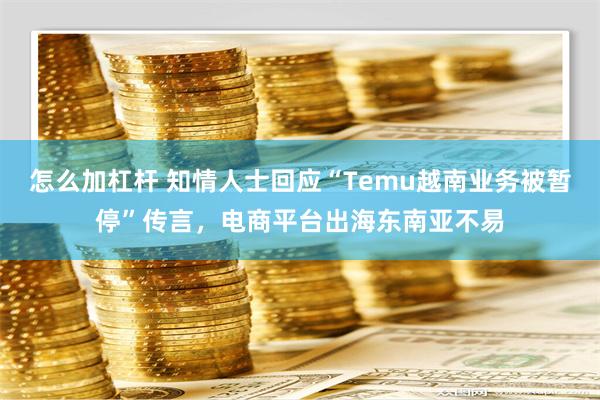 怎么加杠杆 知情人士回应“Temu越南业务被暂停”传言，电商平台出海东南亚不易