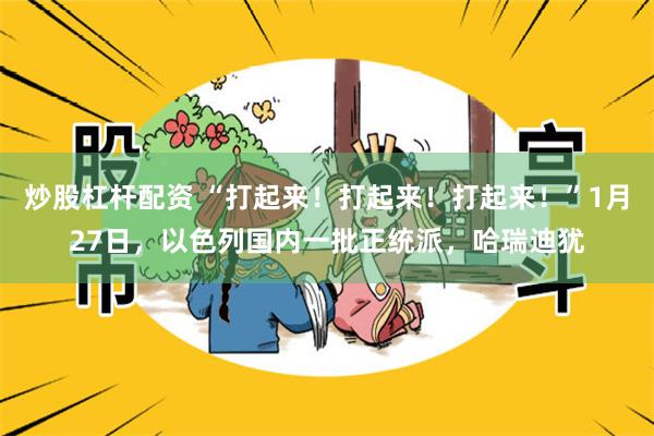 炒股杠杆配资 “打起来！打起来！打起来！”1月27日，以色列国内一批正统派，哈瑞迪犹