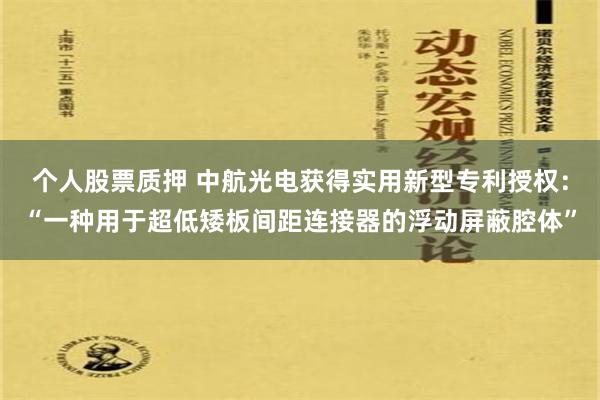 个人股票质押 中航光电获得实用新型专利授权：“一种用于超低矮板间距连接器的浮动屏蔽腔体”